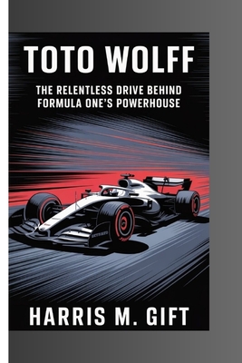 Toto Wolff: The Relentless Drive Behind Formula One's Powerhouse - Harris M. Gift