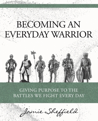 Becoming an Everyday Warrior: Giving Purpose to the Battles We Fight Every Day - Jamie Sheffield