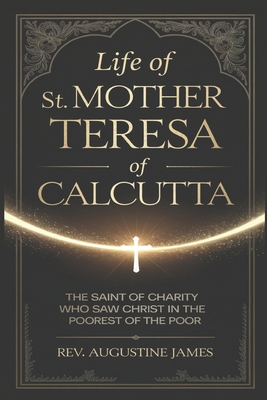 Life of St. Mother Teresa of Calcutta: The Saint of Charity Who Saw Christ in the Poorest of the Poor - Augustine James