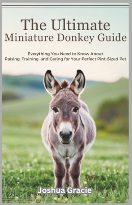 The Ultimate Miniature Donkey Guide: Everything You Need to Know About Raising, Training, and Caring for Your Perfect Pint-Sized Pet - Joshua Gracie