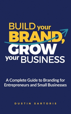 Build Your Brand, Grow Your Business: A Complete Guide To Branding For Entrepreneurs And Small Businesses - Dustin Sartoris