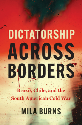 Dictatorship Across Borders: Brazil, Chile, and the South American Cold War - Mila Burns