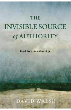 Coperta cărții 'The Invisible Source of Authority: God in a Secular Age - David Walsh'