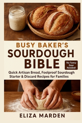 Busy Baker's Sourdough Bible: Quick Artisan Bread, Foolproof Sourdough Starter & Discard Recipes for Families: Easy Artisan Bread, Creative Sourdough - Eliza Marden