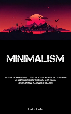 Minimalism: How To Master The Art Of Living A Life Of Simplicity And Self-sufficiency By Organising And Clearing Clutter From Your - Dominic Erlacher