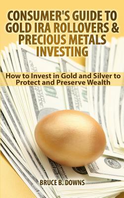 Consumer's Guide to Gold IRA Rollovers and Precious Metals Investing: How to Invest in Gold and Silver to Protect and Preserve Wealth - Bruce B. Downs