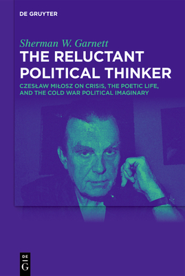 The Reluctant Political Thinker: Czeslaw Milosz on Crisis, the Poetic Life, and the Cold War Political Imaginary - Sherman W. Garnett
