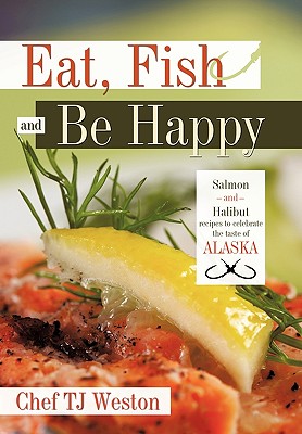 Eat, Fish and Be Happy: Salmon and Halibut Recipes to Celebrate the Taste of Alaska - Tj Weston Chef Tj Weston