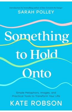 Poza produsului Something to Hold Onto: Simple Metaphors, Images, and Practical Tools to Transform Your Life - Kate Robson