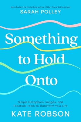 Something to Hold Onto: Simple Metaphors, Images, and Practical Tools to Transform Your Life - Kate Robson