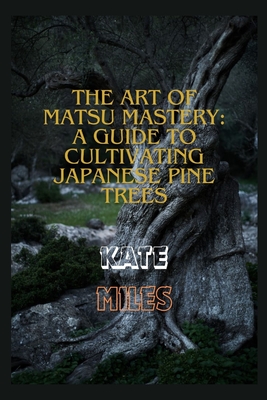 The Art of Matsu Mastery: A Guide to Cultivating Japanese Pine Trees: Cultivating Japanese Matsu Trees: A Harmonious Journey into Bonsai Mastery - Kate Miles