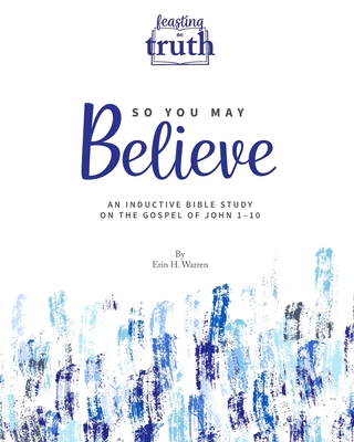 So You May Believe: An Inductive Bible Study on the Gospel of John 1-10 (Feasting on Truth) - Erin H. Warren