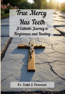True Mercy Has Teeth: A Catholic Journey to Forgiveness and Healing - Todd J. Petersen