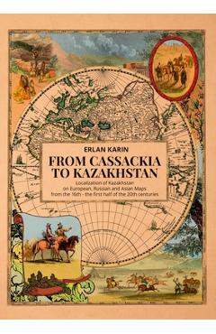 Poza produsului From Cassackia to Kazakhstan: Localization of Kazakhstan on European, Russian and Asian Maps from the 16th to the First Half of the 20th Centuries - Erlan Karin