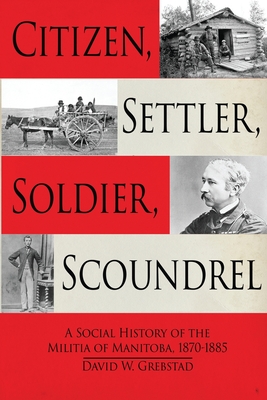 Citizen, Settler, Soldier, Scoundrel: A Social History of the Militia of Manitoba, 1870-1885 - David W. Grebstad