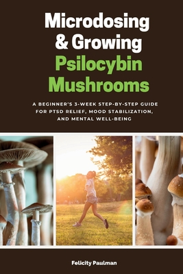 Microdosing & Growing Psilocybin Mushrooms: A Beginner's 3-Week Step-by-Step Guide for PTSD Relief, Mood Stabilization, and Mental Well-Being - Felicity Paulman