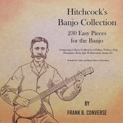 Hitchcock's Banjo Collection - 230 Easy Pieces for the Banjo - Comprising a Choice Collection of Polkas, Waltzes, Clog Hornpipes, Reels, Jigs, Walkaro - Frank B. Converse