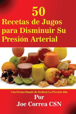 50 Recetas de Jugos para Disminuir Su Presión Arterial: Una Forma Simple de Reducir La Presión Alta - Joe Correa