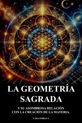 La Geometria Sagrada: Y Su Asombrosa Relacion Con La Creacion De La Materia. - Yada D'braya