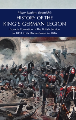 Major Ludlow Beamish's HISTORY OF THE KING'S GERMAN LEGION: From Its Formation In The British service in 1803 To Its Disbandment In 1816: Volume I - Major Ludlow Beamish
