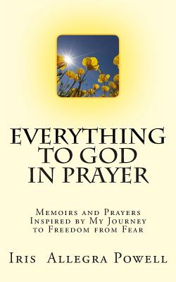 Everything to God in Prayer: Memoirs and Prayers Inspired by My Journey to Freedom from Fear - Iris Allegra Powell