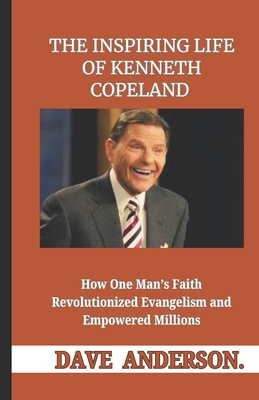 The Inspiring Life of Kenneth Copeland: How One Man's Faith Revolutionized Evangelism and Empowered Millions - Dave Anderson
