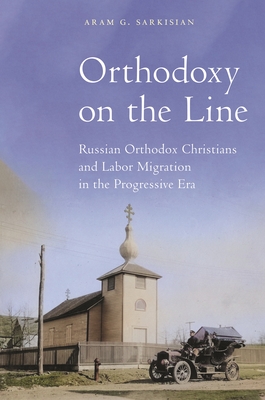 Orthodoxy on the Line: Russian Orthodox Christians and Labor Migration in the Progressive Era - Aram G. Sarkisian