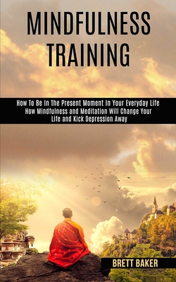 Mindfulness Training: How Mindfulness and Meditation Will Change Your Life and Kick Depression Away (How To Be In The Present Moment In Your - Brett Baker