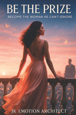 Be The Prize: Become the Woman He Can't Ignore - Jk Emotion Architect
