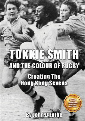 Tokkie Smith and the Colour of Rugby: Creating the Hong Kong Sevens - John D'eathe