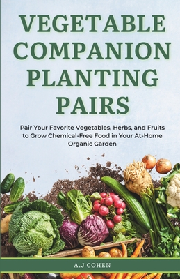 Vegetable Companion Planting Pairs: Pair Your Favorite Vegetables, Herbs, and Fruits to Grow Chemical-Free Food in Your At-Home Organic Garden - A. J. Cohen