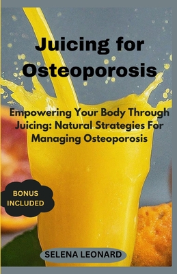 Juicing for Osteoporosis: Empowering Your Body Through Juicing: Natural Strategies For Managing Osteoporosis - Selena Leonard