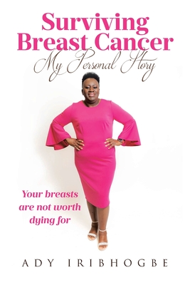 Surviving Breast Cancer - My Personal Story: Your Breasts Are Not Worth Dying For - Ady Iribhogbe