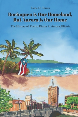 Borinquen is Our Homeland, But Aurora Is Our Home: The History of Puerto Ricans in Aurora, Illinois - Taina D. Torres