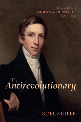 The Antirevolutionary: Life and Works of Groen Van Prinsterer (1801-1876) - Roel Kuiper