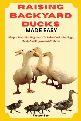 Raising Backyard Ducks Made Easy: Simple Steps For Beginners To Raise Ducks For Eggs, Meat, And Enjoyment At Home - Forster Zac