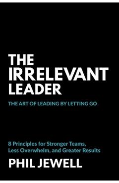 Poza produsului The Irrelevant Leader: The Art of Leading By Letting Go, 8 Principles for Stronger Teams, Less Overwhelm, and Greater Results - Phil Jewell