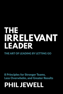 The Irrelevant Leader: The Art of Leading By Letting Go, 8 Principles for Stronger Teams, Less Overwhelm, and Greater Results - Phil Jewell