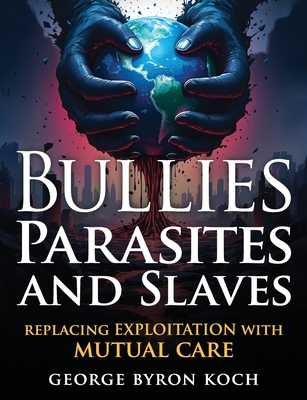Bullies, Parasites and Slaves: Replacing EXPLOITATION with MUTUAL CARE - George Byron Koch