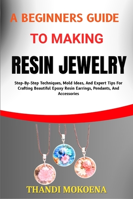 A Beginners Guide to Making Resin Jewelry: Step-By-Step Techniques, Mold Ideas, And Expert Tips For Crafting Beautiful Epoxy Resin Earrings, Pendants, - Thandi Mokoena