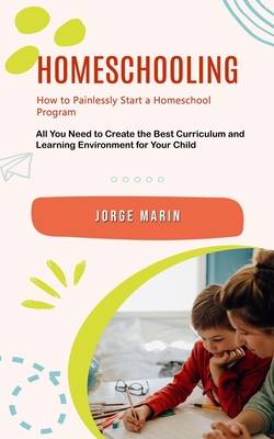 Homeschooling: How to Painlessly Start a Homeschool Program (All You Need to Create the Best Curriculum and Learning Environment for Your Child) - Jorge Marin