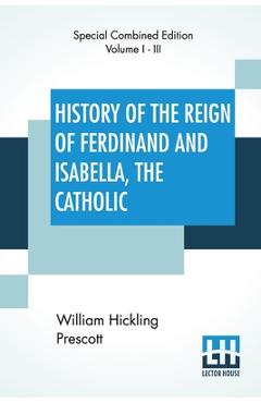 Poza produsului History Of The Reign Of Ferdinand And Isabella, The Catholic (Complete): Complete Edition Of Three Volumes - William Hickling Prescott