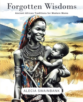 Forgotten Wisdoms: Ancient African Traditions for Modern Moms - Alecia Swainbank