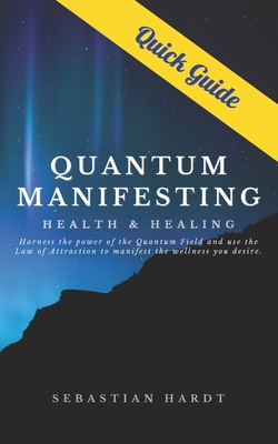 Quantum Manifesting Health & Healing Quick Guide: Harness the power of the Quantum Field and use the Law of Attraction to manifest the wellness you de - Sebastian Hardt