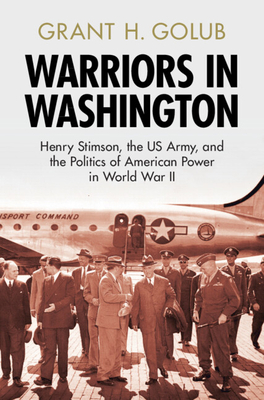 Warriors in Washington: Henry Stimson, the Us Army, and the Politics of American Power in World War II - Grant H. Golub