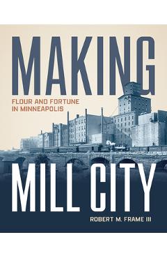 Coperta cărții 'Making Mill City: Flour and Fortune in Minneapolis - Robert M. Frame Iii'