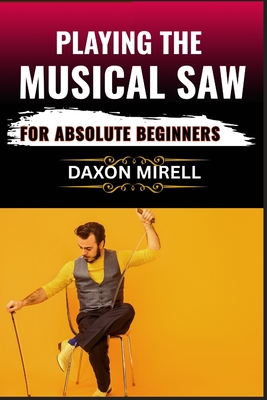 Playing the Musical Saw for Absolute Beginners: A Step-by-Step Guide to Learning the Singing Saw with No Prior Experience Needed - Daxon Mirell