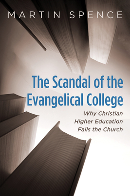 The Scandal of the Evangelical College: Why Christian Higher Education Fails the Church - Martin Spence