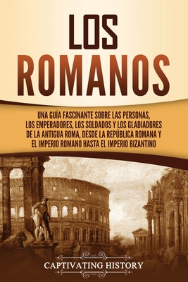 Los romanos: Una guía fascinante sobre las personas, los emperadores, los soldados y los gladiadores de la antigua Roma, desde la República romana y e - Captivating History