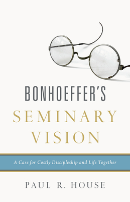Bonhoeffer's Seminary Vision: A Case for Costly Discipleship and Life Together - Paul R. House